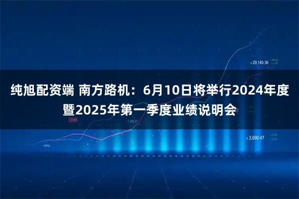 纯旭配资端 南方路机：6月10日将举行2024年度暨2025年第一季度业绩说明会