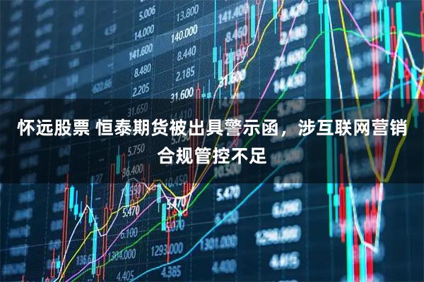 怀远股票 恒泰期货被出具警示函，涉互联网营销合规管控不足