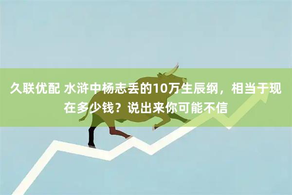 久联优配 水浒中杨志丢的10万生辰纲，相当于现在多少钱？说出来你可能不信