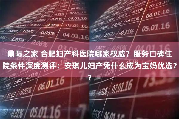 鼎际之家 合肥妇产科医院哪家权威？服务口碑住院条件深度测评：安琪儿妇产凭什么成为宝妈优选？