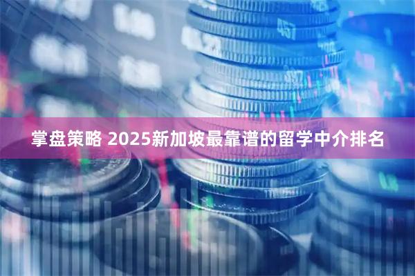 掌盘策略 2025新加坡最靠谱的留学中介排名