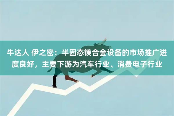 牛达人 伊之密：半固态镁合金设备的市场推广进度良好，主要下游为汽车行业、消费电子行业