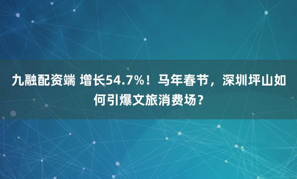 九融配资端 增长54.7%！马年春节，深圳坪山如何引爆文旅消费场？