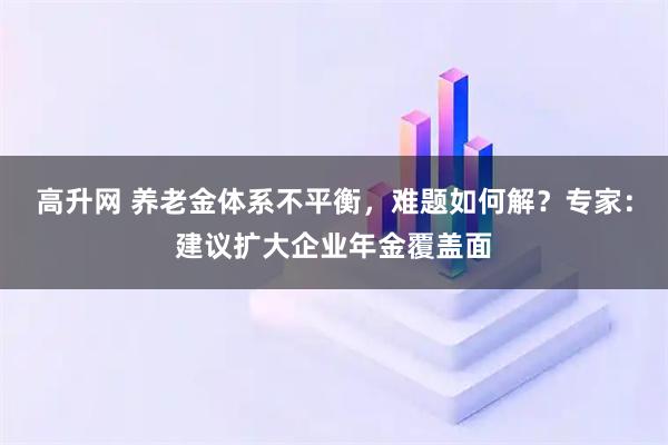 高升网 养老金体系不平衡，难题如何解？专家：建议扩大企业年金覆盖面