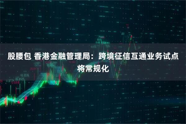 股腰包 香港金融管理局：跨境征信互通业务试点将常规化
